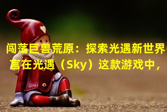 闯荡巨兽荒原：探索光遇新世界引言在光遇（Sky）这款游戏中，一个充满生机的世界等待着玩家去探索。而其中最令人着迷的莫过于巨兽荒原这片神秘的领域。这个游戏冥想点不仅令人沉醉于令人惊叹的画面和音乐之中，同时也极具挑战性，需要玩家通过自己的技巧和智慧去解决谜题，攻克难关。接下来，就让我们一起踏入这个神秘的世界，挑战自己的极限。