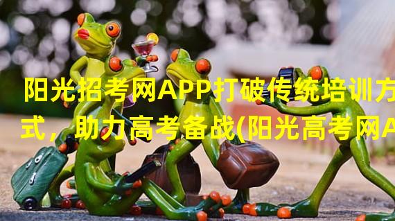 阳光招考网APP打破传统培训方式，助力高考备战(阳光高考网APP让高中生轻松应对高考压力)