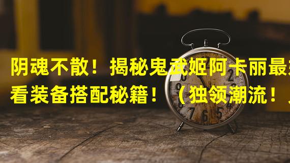 阴魂不散！揭秘鬼武姬阿卡丽最好看装备搭配秘籍！（独领潮流！鬼武姬阿卡丽最时尚外观大揭秘！）