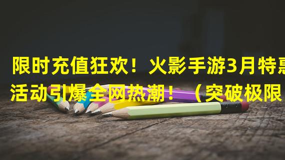 限时充值狂欢！火影手游3月特惠活动引爆全网热潮！（突破极限！火影手游3月充值特惠开启无尽冒险之旅！）