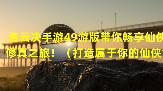 青云决手游49游版带你畅享仙侠修真之旅！（打造属于你的仙侠世界，青云决手游49游版带你飞升修仙！）