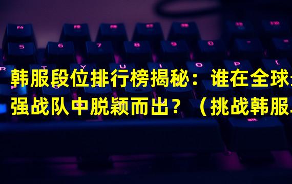 韩服段位排行榜揭秘：谁在全球最强战队中脱颖而出？（挑战韩服段位排行榜！那些隐藏在网络世界里的顶尖游戏高手们！）