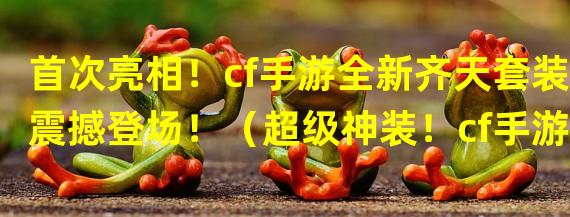 首次亮相！cf手游全新齐天套装震撼登场！（超级神装！cf手游齐天套装引爆全服狂欢！）