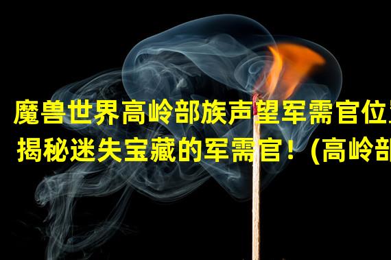 魔兽世界高岭部族声望军需官位置揭秘迷失宝藏的军需官！(高岭部族中的神秘军需官隐藏在众人之中的宝物)