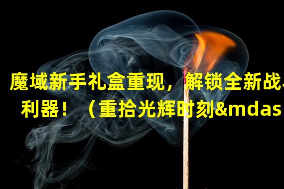 魔域新手礼盒重现，解锁全新战斗利器！（重拾光辉时刻——魔域新手礼盒再度开启！）