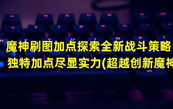 魔神刷图加点探索全新战斗策略，独特加点尽显实力(超越创新魔神刷图加点方法大揭秘)