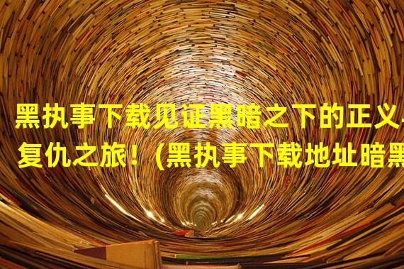 黑执事下载见证黑暗之下的正义与复仇之旅！(黑执事下载地址暗黑奇幻世界的门票，开启你独特的冒险之旅！)