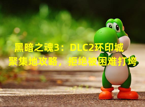 黑暗之魂3：DLC2环印城聚集地攻略，拒绝被困难打垮