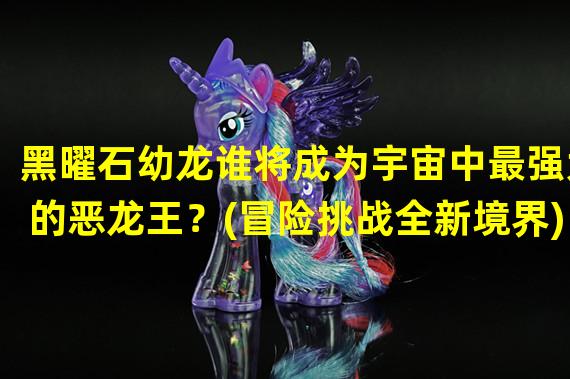 黑曜石幼龙谁将成为宇宙中最强大的恶龙王？(冒险挑战全新境界)(黑曜石龙吊坠释放龙神之力，主宰神奇世界！(战斗升级决定你的命运))