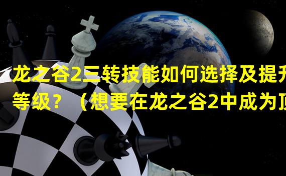 龙之谷2三转技能如何选择及提升等级？（想要在龙之谷2中成为顶级玩家？掌握三转升级窍门！）