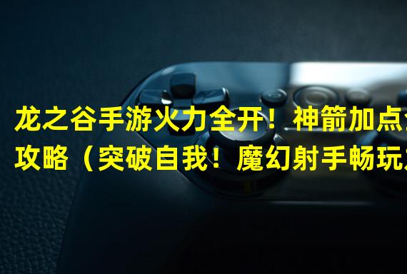 龙之谷手游火力全开！神箭加点全攻略（突破自我！魔幻射手畅玩龙之谷手游神箭加点攻略）