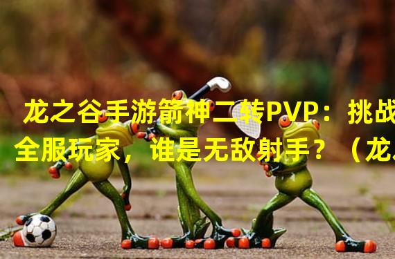 龙之谷手游箭神二转PVP：挑战全服玩家，谁是无敌射手？（龙之谷手游箭神二转PVP：解读最强射手必备技巧，让你成为极致神射！）