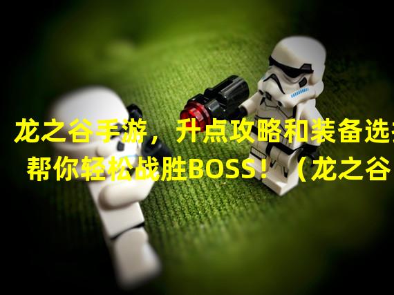 龙之谷手游，升点攻略和装备选择帮你轻松战胜BOSS！（龙之谷手游修点，独家技能打造奇迹般的角色进阶之路！）