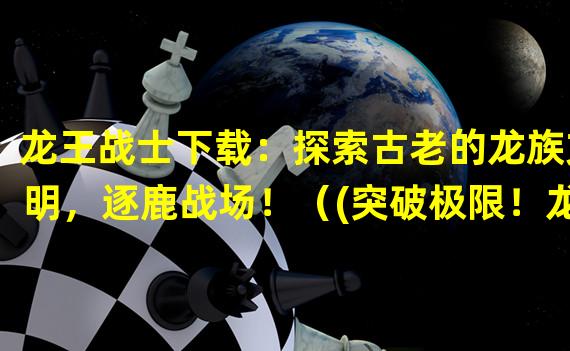 龙王战士下载：探索古老的龙族文明，逐鹿战场！（(突破极限！龙王战士下载引领全新的战斗方式！）