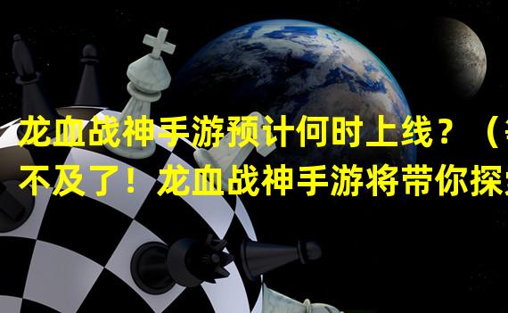 龙血战神手游预计何时上线？（等不及了！龙血战神手游将带你探索全新战斗世界！）